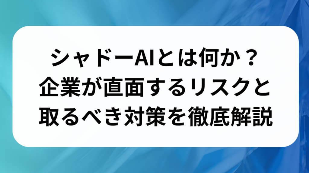 シャドーAIとは何か？企業が直面するリスクと取るべき対策を徹底解説